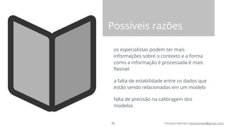 Eduardo Mendes (edumendes@gmail.com)
Possíveis razões
os especialistas podem ter mais
informações sobre o contexto e a forma
como a informação é processada é mais
ﬂexível
a falta de estabilidade entre os dados que
estão sendo relacionados em um modelo
falta de precisão na calibragem dos
modelos
70
 