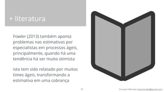 Eduardo Mendes (edumendes@gmail.com)
+ literatura
Fowler (2013) também aponta
problemas nas estimativas por
especialistas em processos ágeis,
principalmente, quando há uma
tendência há ser muito otimista
isto tem sido relatado por muitos
times ágeis, transformando a
estimativa em uma cobrança
71
 