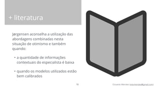 Eduardo Mendes (edumendes@gmail.com)
+ literatura
Jørgensen aconselha a utilização das
abordagens combinadas nesta
situação de otimismo e também
quando:
• a quantidade de informações
contextuais do especialista é baixa
• quando os modelos utilizados estão
bem calibrados
72
 