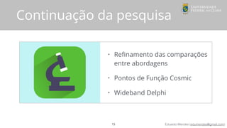 Eduardo Mendes (edumendes@gmail.com)
• Reﬁnamento das comparações
entre abordagens
• Pontos de Função Cosmic
• Wideband Delphi
Continuação da pesquisa
73
 