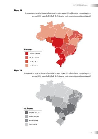 113
ESTIMATIVA | 2016
Figura 69
Representação espacial das taxas brutas de incidência por 100 mil homens, estimadas para o
ano de 2016, segundo Unidade da Federação (outras neoplasias malignas da pele)
Homens
100,52 - 186,49
54,26 - 100,51
29,94 - 54,25
11,52 - 29,93
Mulheres
100,89 - 165,56
55,45 - 100,88
31,29 - 55,44
0,00 - 31,28
Figura 70
Representação espacial das taxas brutas de incidência por 100 mil mulheres, estimadas para o
ano de 2016, segundo Unidade da Federação (outras neoplasias malignas da pele)
 