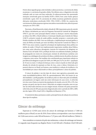 37
ESTIMATIVA | 2016
Dentro desse segundo grupo,estão incluídos o adenocarcinoma,o carcinoma de células
escamosas e o carcinoma de grandes células. Nos últimos anos, o diagnóstico tem sido
realizado cada vez mais com base molecular. Os adenocarcinomas têm apresentado
mutações envolvendo genes da família EGFR e KRAS, bem como fusões gênicas
envolvendo o gene ALK. Os carcinomas de células escamosas geralmente possuem
alterações moleculares envolvendo SOX2, TP63, FGFR1 e DDR2. Já a maioria dos
carcinomas de células pequenas expressa marcadores neuroendócrinos,além de possuir
mutações em TP53 e RB1.
Para tanto,o Brasil desenvolve,desde a década de 1980,importantes ações de controle
do Tabaco, inicialmente por meio do Programa Nacional de Controle do Tabagismo
(PNCT), que tem como principal objetivo reduzir as doenças e mortes relacionadas
ao tabaco. Em 2005, o Brasil ratificou a Convenção-Quadro para Controle do Tabaco
(CQCT), primeiro tratado de saúde pública mundial, proposto e construído pelos
Estados membros da OMS. Com sua ratificação, a implementação nacional ganhou o
status de Política de Estado, por meio da Política Nacional de Controle do Tabaco. O
PNCT tem, nesse cenário, o papel de articulação da implementação dessa política no
âmbito da saúde. O Brasil vem implementando importantes medidas dessa Política,
tais como ações educativas abrangentes, inserção do tratamento do tabagismo no
Sistema Único de Saúde (SUS), proibição do fumo em ambientes fechados, proibição
da propaganda nos meios de comunicação, inclusão de advertências sanitárias com
imagens nas embalagens dos produtos de tabaco, estabelecimento de política de preços
e impostos, entre outras. Tais medidas vêm contribuindo para importante redução na
prevalência do tabagismo no país (de 34,8%,em 1989,para 14,7%,em 2013 – população
de 18 anos ou mais). A redução de doenças como o câncer só pode ser observada após
décadas da retirada da exposição ao fator de risco, como o tabaco. Entretanto, já é
possível observar no Brasil, em homens, uma tendência à redução da incidência e da
mortalidade por câncer relacionado ao tabaco, principalmente o câncer de pulmão.
O câncer de pulmão é um dos tipos de câncer mais agressivos, possuindo uma
razão mortalidade/incidência (M/I) de, aproximadamente, 90%. Em função de sua
alta letalidade, o perfil geográfico da incidência pode ser observado pela mortalidade,
principalmente em lugares onde não existe informação de casos novos. A sobrevida
em cinco anos é baixa na maioria das populações do mundo, cerca de 10% a 15%. Isso
porque, em geral, esse tipo de câncer é detectado em estágios avançados, uma vez que
não são observados sintomas em seus estágios iniciais. Somente três países possuíram
sobrevida acima de 20% para pacientes diagnosticados entre o período de 2005 a 2009,
são eles: Japão (30%), Israel (24%) e República de Maurício (37%).
O controle do tabaco permanece sendo a principal forma de redução da ocorrência
desse tipo de neoplasia.
Câncer do estômago
Esperam-se 12.920 casos novos de câncer de estômago em homens e 7.600 em
mulheres para o Brasil, no ano de 2016. Esses valores correspondem a um risco estimado
de 13,04 casos novos a cada 100 mil homens e 7,37 para cada 100 mil mulheres (Tabela 1).
Sem considerar os tumores de pele não melanoma, o câncer de estômago em homens
é o segundo mais frequente nas Regiões Norte (11,62/100 mil) e Nordeste (10,67/100 mil).
 