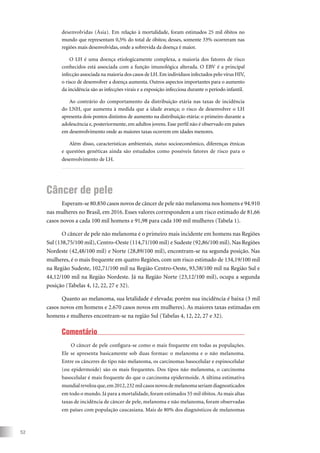 52
desenvolvidas (Ásia). Em relação à mortalidade, foram estimados 25 mil óbitos no
mundo que representam 0,5% do total de óbitos; desses, somente 33% ocorreram nas
regiões mais desenvolvidas, onde a sobrevida da doença é maior.
O LH é uma doença etiologicamente complexa, a maioria dos fatores de risco
conhecidos está associada com a função imunológica alterada. O EBV é a principal
infecção associada na maioria dos casos de LH.Em indivíduos infectados pelo vírus HIV,
o risco de desenvolver a doença aumenta. Outros aspectos importantes para o aumento
da incidência são as infecções virais e a exposição infecciosa durante o período infantil.
Ao contrário do comportamento da distribuição etária nas taxas de incidência
do LNH, que aumenta à medida que a idade avança; o risco de desenvolver o LH
apresenta dois pontos distintos de aumento na distribuição etária: o primeiro durante a
adolescência e, posteriormente, em adultos jovens. Esse perfil não é observado em países
em desenvolvimento onde as maiores taxas ocorrem em idades menores.
Além disso, características ambientais, status socioeconômico, diferenças étnicas
e questões genéticas ainda são estudados como possíveis fatores de risco para o
desenvolvimento de LH.
Câncer de pele
Esperam-se 80.850 casos novos de câncer de pele não melanoma nos homens e 94.910
nas mulheres no Brasil, em 2016. Esses valores correspondem a um risco estimado de 81,66
casos novos a cada 100 mil homens e 91,98 para cada 100 mil mulheres (Tabela 1).
O câncer de pele não melanoma é o primeiro mais incidente em homens nas Regiões
Sul (138,75/100 mil), Centro-Oeste (114,71/100 mil) e Sudeste (92,86/100 mil). Nas Regiões
Nordeste (42,48/100 mil) e Norte (28,89/100 mil), encontram-se na segunda posição. Nas
mulheres, é o mais frequente em quatro Regiões, com um risco estimado de 134,19/100 mil
na Região Sudeste, 102,71/100 mil na Região Centro-Oeste, 93,58/100 mil na Região Sul e
44,12/100 mil na Região Nordeste. Já na Região Norte (23,12/100 mil), ocupa a segunda
posição (Tabelas 4, 12, 22, 27 e 32).
Quanto ao melanoma, sua letalidade é elevada; porém sua incidência é baixa (3 mil
casos novos em homens e 2.670 casos novos em mulheres). As maiores taxas estimadas em
homens e mulheres encontram-se na região Sul (Tabelas 4, 12, 22, 27 e 32).
Comentário
O câncer de pele configura-se como o mais frequente em todas as populações.
Ele se apresenta basicamente sob duas formas: o melanoma e o não melanoma.
Entre os cânceres do tipo não melanoma, os carcinomas basocelular e espinocelular
(ou epidermoide) são os mais frequentes. Dos tipos não melanoma, o carcinoma
basocelular é mais frequente do que o carcinoma epidermoide. A última estimativa
mundial revelou que,em 2012,232 mil casos novos de melanoma seriam diagnosticados
em todo o mundo. Já para a mortalidade, foram estimados 55 mil óbitos.As mais altas
taxas de incidência de câncer de pele, melanoma e não melanoma, foram observadas
em países com população caucasiana. Mais de 80% dos diagnósticos de melanomas
 