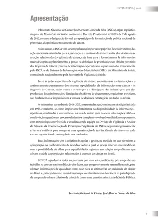 7
ESTIMATIVA | 2016
O Instituto Nacional de Câncer José Alencar Gomes da Silva (INCA),órgão específico
singular do Ministério da Saúde, conforme o Decreto Presidencial nº 8.065, de 7 de agosto
de 2013, assume a designação formal para participar da formulação da política nacional de
prevenção, diagnóstico e tratamento do câncer.
Assim sendo,o INCA vem desempenhando importante papel no desenvolvimento das
ações nacionais orientadas para a prevenção e o controle do câncer; entre elas, destacam-se
as ações relacionadas à vigilância do câncer, cuja base para o fornecimento de informações
necessárias para o planejamento, a gestão e a definição de prioridades são obtidas por meio
dos Registros de Câncer (centros de informação especializada,supervisionados tecnicamente
pelo INCA) e do Sistema de Informação sobre Mortalidade (SIM), do Ministério da Saúde,
centralizado nacionalmente pela Secretaria de Vigilância à Saúde.
Entre as ações específicas de vigilância do câncer, encontram-se a estruturação e o
aprimoramento permanente dos sistemas especializados de informação sobre câncer - os
Registros de Câncer, assim como a elaboração e a divulgação das informações por eles
produzidas.Essas informações,divulgadas sob a forma de documentos,reguladores e técnicos,
são fundamentais e impulsionam a tomada de decisões estratégicas em todos os níveis.
Asestimativasparaobiênio2016-2017,apresentadasaqui,continuamatradiçãoiniciada
em 1995, e mantêm-se como importante ferramenta na disponibilidade de informações -
oportunas, atualizadas e sistemáticas - na área da saúde, com base em informações válidas e
confiáveis,integrando um processo dinâmico e complexo envolvendo múltiplos componentes,
com metodologia aperfeiçoada e atualizada pela equipe da Divisão de Vigilância e Análise
de Situação da Coordenação de Prevenção e Vigilância do INCA, seguindo rigorosamente
critérios científicos para assegurar uma aproximação da real incidência de câncer em cada
estrato populacional contemplado nos resultados.
Essas informações têm o objetivo de apoiar o gestor, na medida em que permitem a
apropriação do conhecimento da realidade sobre a qual se deseja intervir e/ou modificar,
com a possibilidade do olhar para especificidades regionais em relação aos problemas que
afetam a saúde da população, relacionados à questão do câncer no Brasil.
O INCA agradece a todos os parceiros por mais esta publicação, pelo empenho no
trabalho,na coleta e na consolidação dos dados,que progressivamente vem melhorando,para
oferecer informações de qualidade como base para as estimativas de incidência de câncer
no Brasil e, principalmente, considerando que o enfrentamento do câncer no país depende
de um grande esforço coletivo de colocá-lo como uma questão prioritária de Saúde Pública.
Instituto Nacional de Câncer José Alencar Gomes da Silva
Apresentação
 