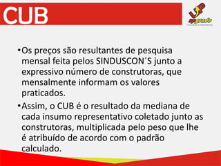 CUB
•Os preços são resultantes de pesquisa
mensal feita pelos SINDUSCON´S junto a
expressivo número de construtoras, que
mensalmente informam os valores
praticados.
•Assim, o CUB é o resultado da mediana de
cada insumo representativo coletado junto as
construtoras, multiplicada pelo peso que lhe
é atribuído de acordo com o padrão
calculado.
 