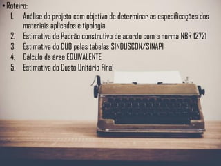 •Roteiro:
1. Análise do projeto com objetivo de determinar as especificações dos
materiais aplicados e tipologia.
2. Estimativa de Padrão construtivo de acordo com a norma NBR 12721
3. Estimativa do CUB pelas tabelas SINDUSCON/SINAPI
4. Cálculo da área EQUIVALENTE
5. Estimativa do Custo Unitário Final
 