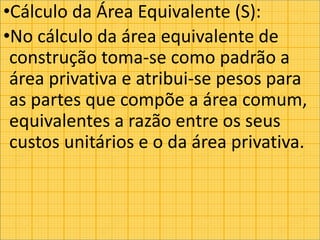 •Cálculo da Área Equivalente (S):
•No cálculo da área equivalente de
construção toma-se como padrão a
área privativa e atribui-se pesos para
as partes que compõe a área comum,
equivalentes a razão entre os seus
custos unitários e o da área privativa.
 