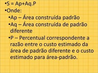 •S = Ap+Aq.P
•Onde:
•Ap – Área construída padrão
•Aq – Área construída de padrão
diferente
•P – Percentual correspondente a
razão entre o custo estimado da
área de padrão diferente e o custo
estimado para área-padrão.
 