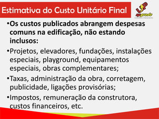 Estimativa do Custo Unitário Final
•Os custos publicados abrangem despesas
comuns na edificação, não estando
inclusos:
•Projetos, elevadores, fundações, instalações
especiais, playground, equipamentos
especiais, obras complementares;
•Taxas, administração da obra, corretagem,
publicidade, ligações provisórias;
•Impostos, remuneração da construtora,
custos financeiros, etc.
 