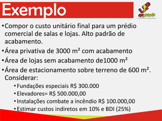 Exemplo
•Compor o custo unitário final para um prédio
comercial de salas e lojas. Alto padrão de
acabamento.
•Área privativa de 3000 m² com acabamento
•Área de lojas sem acabamento de1000 m²
•Área de estacionamento sobre terreno de 600 m².
Considerar:
•Fundações especiais R$ 300.000
•Elevadores= R$ 500.000,00
•Instalações combate a incêndio R$ 100.000,00
•Estimar custos indiretos em 10% e BDI (25%)
 