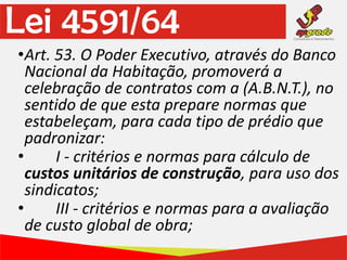 Lei 4591/64
•Art. 53. O Poder Executivo, através do Banco
Nacional da Habitação, promoverá a
celebração de contratos com a (A.B.N.T.), no
sentido de que esta prepare normas que
estabeleçam, para cada tipo de prédio que
padronizar:
• I - critérios e normas para cálculo de
custos unitários de construção, para uso dos
sindicatos;
• III - critérios e normas para a avaliação
de custo global de obra;
 
