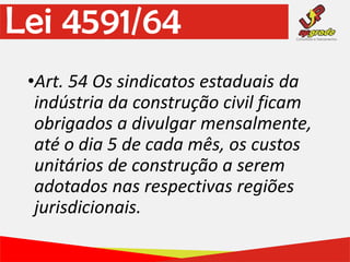 •Art. 54 Os sindicatos estaduais da
indústria da construção civil ficam
obrigados a divulgar mensalmente,
até o dia 5 de cada mês, os custos
unitários de construção a serem
adotados nas respectivas regiões
jurisdicionais.
Lei 4591/64
 