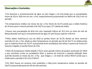 Observações e Conclusões:
Em fevereiro o armazenamento de água no solo chegou a 14 mm,sendo que as precipitações
foram de 32,6 e 20,8 mm em Jan. e Fev. respectivamente,ocasionando um déficit de 110,3 mm no
período.
As temperaturas médias nos meses de Jan. e Fev. foram de 23,1°C,sendo que a média histórica
de 10 anos para o mesmo período é de 24,6°C,ou seja,1,5°C abaixo da média.
Houve uma precipitação de 82,8 mm com reposição hídrica de 76,3 mm no início do mês de
Março,fazendo com que o armazenamento de água no solo ficasse superior a 60 mm.
Pelos dados históricos,no ano de 2010 as perdas foram de 31,7% devido ao forte veranico
ocorrido em Jan. e Fev. aliado as altas temperaturas no período que foi de 26,1°C na média,sendo
que as máximas foram de 31,9°C ocasionando forte escaldadura das folhas e queima de frutos.Em
lavouras irrigadas as perdas foram de 15%.
Além da temperatura média alta(26,1°C)um outro grande motivo da quebra acentuada em 2010
e que contribuiu muito na escaldadura foliar e queima de frutos,foi a elevada Radiação Solar
ocorrida durante os meses de Jan. e Fev. que chegou a um total de 1318,3 MJ/m²,sendo que a
média para o período é de 1211,2 MJ/m².
Em 2012 houve um veranico mais tardio(Fev. e Mar.),com temperatura média no período de
24,0°C,ocasionando perda de 3% da safra prevista.
 