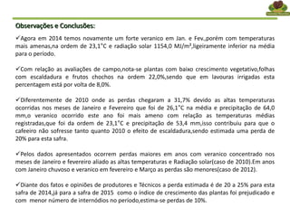 Observações e Conclusões:
Agora em 2014 temos novamente um forte veranico em Jan. e Fev.,porém com temperaturas
mais amenas,na ordem de 23,1°C e radiação solar 1154,0 MJ/m²,ligeiramente inferior na média
para o período.
Com relação as avaliações de campo,nota-se plantas com baixo crescimento vegetativo,folhas
com escaldadura e frutos chochos na ordem 22,0%,sendo que em lavouras irrigadas esta
percentagem está por volta de 8,0%.
Diferentemente de 2010 onde as perdas chegaram a 31,7% devido as altas temperaturas
ocorridas nos meses de Janeiro e Fevereiro que foi de 26,1°C na média e precipitação de 64,0
mm,o veranico ocorrido este ano foi mais ameno com relação as temperaturas médias
registradas,que foi da ordem de 23,1°C e precipitação de 53,4 mm,isso contribuiu para que o
cafeeiro não sofresse tanto quanto 2010 o efeito de escaldadura,sendo estimada uma perda de
20% para esta safra.
Pelos dados apresentados ocorrem perdas maiores em anos com veranico concentrado nos
meses de Janeiro e fevereiro aliado as altas temperaturas e Radiação solar(caso de 2010).Em anos
com Janeiro chuvoso e veranico em fevereiro e Março as perdas são menores(caso de 2012).
Diante dos fatos e opiniões de produtores e Técnicos a perda estimada é de 20 a 25% para esta
safra de 2014,já para a safra de 2015 como o índice de crescimento das plantas foi prejudicado e
com menor número de internódios no período,estima-se perdas de 10%.
 