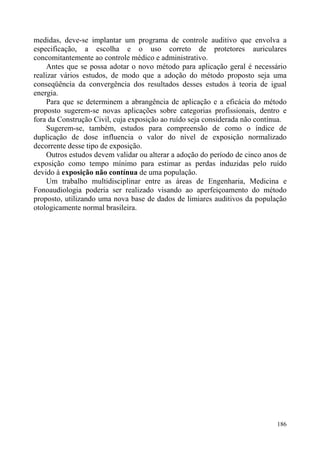 medidas, deve-se implantar um programa de controle auditivo que envolva a
especificação, a escolha e o uso correto de protetores auriculares
concomitantemente ao controle médico e administrativo.
Antes que se possa adotar o novo método para aplicação geral é necessário
realizar vários estudos, de modo que a adoção do método proposto seja uma
conseqüência da convergência dos resultados desses estudos à teoria de igual
energia.
Para que se determinem a abrangência de aplicação e a eficácia do método
proposto sugerem-se novas aplicações sobre categorias profissionais, dentro e
fora da Construção Civil, cuja exposição ao ruído seja considerada não contínua.
Sugerem-se, também, estudos para compreensão de como o índice de
duplicação de dose influencia o valor do nível de exposição normalizado
decorrente desse tipo de exposição.
Outros estudos devem validar ou alterar a adoção do período de cinco anos de
exposição como tempo mínimo para estimar as perdas induzidas pelo ruído
devido à exposição não contínua de uma população.
Um trabalho multidisciplinar entre as áreas de Engenharia, Medicina e
Fonoaudiologia poderia ser realizado visando ao aperfeiçoamento do método
proposto, utilizando uma nova base de dados de limiares auditivos da população
otologicamente normal brasileira.
186
 