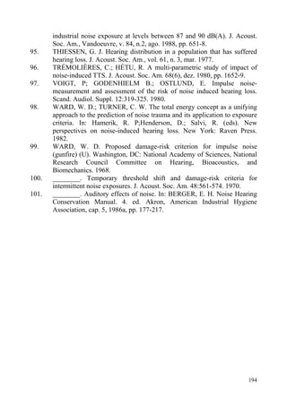 industrial noise exposure at levels between 87 and 90 dB(A). J. Acoust.
Soc. Am., Vandoeuvre, v. 84, n.2, ago. 1988, pp. 651-8.
95. THIESSEN, G. J. Hearing distribution in a population that has suffered
hearing loss. J. Acoust. Soc. Am., vol. 61, n. 3, mar. 1977.
96. TRÉMOLIÈRES, C.; HÉTU, R. A multi-parametric study of impact of
noise-induced TTS. J. Acoust. Soc. Am. 68(6), dez. 1980, pp. 1652-9.
97. VOIGT, P; GODENHIELM B.; OSTLUND, E. Impulse noise-
measurement and assessment of the risk of noise induced hearing loss.
Scand. Audiol. Suppl. 12:319-325. 1980.
98. WARD, W. D.; TURNER, C. W. The total energy concept as a unifying
approach to the prediction of noise trauma and its application to exposure
criteria. In: Hamerik, R. P;Henderson, D.; Salvi, R. (eds). New
perspectives on noise-induced hearing loss. New York: Raven Press.
1982.
99. WARD, W. D. Proposed damage-risk criterion for impulse noise
(gunfire) (U). Washington, DC: National Academy of Sciences, National
Research Council Committee on Hearing, Bioacoustics, and
Biomechanics. 1968.
100. ________. Temporary threshold shift and damage-risk criteria for
intermittent noise exposures. J. Acoust. Soc. Am. 48:561-574. 1970.
101. ________. Auditory effects of noise. In: BERGER, E. H. Noise Hearing
Conservation Manual. 4. ed. Akron, American Industrial Hygiene
Association, cap. 5, 1986a, pp. 177-217.
194
 