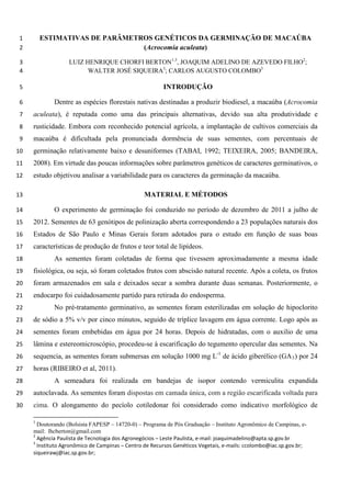 ESTIMATIVAS DE PARÂMETROS GENÉTICOS DA GERMINAÇÃO DE MACAÚBA 1 (Acrocomia aculeata) 2 
LUIZ HENRIQUE CHORFI BERTON1,3, JOAQUIM ADELINO DE AZEVEDO FILHO2; 3 WALTER JOSÉ SIQUEIRA3; CARLOS AUGUSTO COLOMBO3 4 
INTRODUÇÃO 5 
Dentre as espécies florestais nativas destinadas a produzir biodiesel, a macaúba (Acrocomia 6 aculeata), é reputada como uma das principais alternativas, devido sua alta produtividade e 7 rusticidade. Embora com reconhecido potencial agrícola, a implantação de cultivos comerciais da 8 macaúba é dificultada pela pronunciada dormência de suas sementes, com percentuais de 9 germinação relativamente baixo e desuniformes (TABAI, 1992; TEIXEIRA, 2005; BANDEIRA, 10 2008). Em virtude das poucas informações sobre parâmetros genéticos de caracteres germinativos, o 11 estudo objetivou analisar a variabilidade para os caracteres da germinação da macaúba. 12 
MATERIAL E MÉTODOS 13 
O experimento de germinação foi conduzido no período de dezembro de 2011 a julho de 14 2012. Sementes de 63 genótipos de polinização aberta correspondendo a 23 populações naturais dos 15 Estados de São Paulo e Minas Gerais foram adotados para o estudo em função de suas boas 16 características de produção de frutos e teor total de lipídeos. 17 
As sementes foram coletadas de forma que tivessem aproximadamente a mesma idade 18 fisiológica, ou seja, só foram coletados frutos com abscisão natural recente. Após a coleta, os frutos 19 foram armazenados em sala e deixados secar a sombra durante duas semanas. Posteriormente, o 20 endocarpo foi cuidadosamente partido para retirada do endosperma. 21 
No pré-tratamento germinativo, as sementes foram esterilizadas em solução de hipoclorito 22 de sódio a 5% v/v por cinco minutos, seguido de tríplice lavagem em água corrente. Logo após as 23 sementes foram embebidas em água por 24 horas. Depois de hidratadas, com o auxilio de uma 24 lâmina e estereomicroscópio, procedeu-se à escarificação do tegumento opercular das sementes. Na 25 sequencia, as sementes foram submersas em solução 1000 mg L-1 de ácido giberélico (GA3) por 24 26 horas (RIBEIRO et al, 2011). 27 
A semeadura foi realizada em bandejas de isopor contendo vermiculita expandida 28 autoclavada. As sementes foram dispostas em camada única, com a região escarificada voltada para 29 cima. O alongamento do pecíolo cotiledonar foi considerado como indicativo morfológico de 30 
1 Doutorando (Bolsista FAPESP – 14720-0) – Programa de Pós Graduação – Instituto Agronômico de Campinas, e- mail: lhcberton@gmail.com 
2 Agência Paulista de Tecnologia dos Agronegócios – Leste Paulista, e-mail: joaquimadelino@apta.sp.gov.br 
3 Instituto Agronômico de Campinas – Centro de Recursos Genéticos Vegetais, e-mails: ccolombo@iac.sp.gov.br; siqueirawj@iac.sp.gov.br; 
 