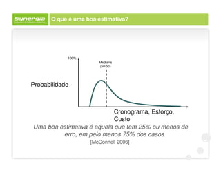O que é uma boa estimativa?




            100%
                       Mediana
                       (50/50)




Probabilidade



                            Cronograma, Esforço,
                            Custo
Uma boa estimativa é aquela que tem 25% ou menos de
         erro, em pelo menos 75% dos casos
                    [McConnell 2006]
 