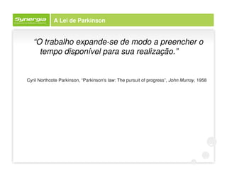 A Lei de Parkinson


   “O trabalho expande-se de modo a preencher o
     tempo disponível para sua realização.”


Cyril Northcote Parkinson, “Parkinson's law: The pursuit of progress”, John Murray, 1958
 