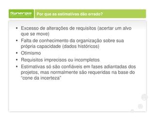 Por que as estimativas dão errado?


Excesso de alterações de requisitos (acertar um alvo
que se move)
Falta de conhecimento da organização sobre sua
própria capacidade (dados históricos)
Otimismo
Requisitos imprecisos ou incompletos
Estimativas só são confiáveis em fases adiantadas dos
projetos, mas normalmente são requeridas na base do
“cone da incerteza”
 