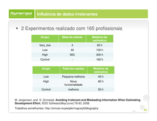 Influência de dados irrelevantes


     2 Experimentos realizado com 165 profissionais
                    Grupo            Meta do cliente         Mediana da
                                                             estimativa
                   Very_low                 4                   60 h
                     Low                    40                  100 h
                     High                  800                  300 h
                    Control                  -                  160 h


                     Grupo           Palavras usadas         Mediana da
                                                             estimativa
                      Low            Pequena melhoria            40 h
                      High                  Nova                 80 h
                                       funcionalidade
                     Control              melhoria               50 h


M. Jørgensen, and S. Grimstad. Avoiding Irrelevant and Misleading Information When Estimating
Development Effort, IEEE Software(May/June):78-83, 2008.
Trabalhos semelhantes: http://simula.no/people/magnej/bibliography
                                                                                                16
 