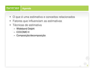 Agenda


O que é uma estimativa e conceitos relacionados
Fatores que influenciam as estimativas
Técnicas de estimativa
– Wideband Delphi
– COCOMO II
– Composição/decomposição




                                                  2
 