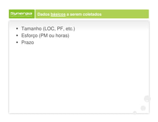 Dados básicos a serem coletados


Tamanho (LOC, PF, etc.)
Esforço (PM ou horas)
Prazo
 