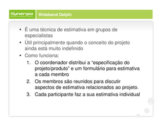Wideband Delphi


É uma técnica de estimativa em grupos de
especialistas
Útil principalmente quando o conceito do projeto
ainda está muito indefinido
Como funciona:
 1. O coordenador distribui a “especificação do
      projeto/produto” e um formulário para estimativa
      a cada membro
 2. Os membros são reunidos para discutir
      aspectos de estimativa relacionados ao projeto.
 3. Cada participante faz a sua estimativa individual
 