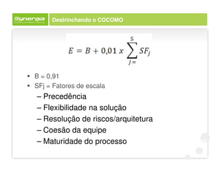 Destrinchando o COCOMO




B = 0,91
SFj = Fatores de escala
– Precedência
– Flexibilidade na solução
– Resolução de riscos/arquitetura
– Coesão da equipe
– Maturidade do processo
 
