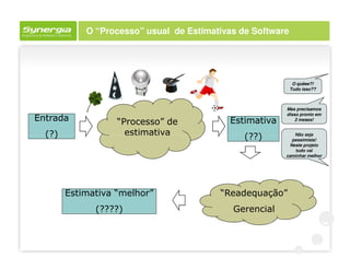 O “Processo” usual de Estimativas de Software




                                                             O quêee?!
                                                            Tudo isso??



                                                        Mas precisamos
                                                        disso pronto em
Entrada            “Processo” de           Estimativa       2 meses!


  (?)                estimativa                (??)        Não seja
                                                          pessimista!
                                                         Neste projeto
                                                           tudo vai
                                                        caminhar melhor




        Estimativa “melhor”              “Readequação”
              (????)                        Gerencial
 
