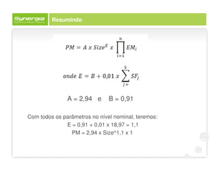 Resumindo




               A = 2,94 e      B = 0,91

Com todos os parâmetros no nível nominal, teremos:
              E = 0,91 + 0,01 x 18,97 = 1,1
                PM = 2,94 x Size^1,1 x 1
 