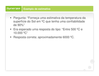 Exemplo de estimativa


Pergunta: “Forneça uma estimativa da temperatura da
superfície do Sol em ºC que tenha uma confiabilidade
de 90%”
Era esperado uma resposta do tipo: “Entre 500 ºC e
10.000 ºC”
Resposta correta: aproximadamente 6000 ºC.
 