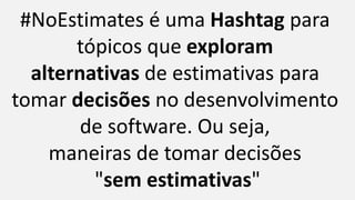 #NoEstimates é uma Hashtag para
tópicos que exploram
alternativas de estimativas para
tomar decisões no desenvolvimento
de software. Ou seja,
maneiras de tomar decisões
"sem estimativas"
 