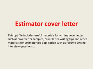 Estimator cover letter
This ppt file includes useful materials for writing cover letter
such as cover letter samples, cover letter writing tips and other
materials for Estimator job application such as resume writing,
interview questions…

 