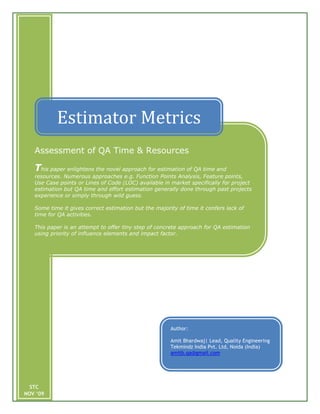 Estimator Metrics
   Assessment of QA Time & Resources

   This paper enlightens the novel approach for estimation of QA time and
   resources. Numerous approaches e.g. Function Points Analysis, Feature points,
   Use Case points or Lines of Code (LOC) available in market specifically for project
   estimation but QA time and effort estimation generally done through past projects
   experience or simply through wild guess.

   Some time it gives correct estimation but the majority of time it confers lack of
   time for QA activities.

   This paper is an attempt to offer tiny step of concrete approach for QA estimation
   using priority of influence elements and impact factor.




                                                       Author:

                                                       Amit Bhardwaj| Lead, Quality Engineering
                                                       Tekmindz India Pvt. Ltd, Noida (India)
                                                       amitb.qa@gmail.com




  STC
NOV ‘09
 