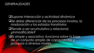 GENERALIDADES
Supone interacción y actividad dinámica
Se debe diferenciar de los procesos innatos, la
maduración y los estados transitorios
Tiende a ser acumulativo y relacional.
¿Inmodificable?
Es simple y asociativo :funciona sobre la base
de un conjunto amplio de capacidades y
procesos a diversos niveles
 