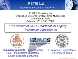 RETIS Lab
              Real-Time Systems Laboratory

                    7th IEEE Workshop on
          Embedded Systems for Real-Time Multimedia
                      Grenoble, France
                  October, 15th – 16th, 2009

     “The Wizard of OS: a Heartbeat for Legacy
                   Multimedia Applications”




Tommaso Cucinotta, Fabio Checconi    Luca Abeni, Luigi Palopoli 
   Real­Time Systems Laboratory         University of Trento
    Scuola Superiore Sant'Anna
                                               © 2008 Scuola Superiore Sant’Anna
 