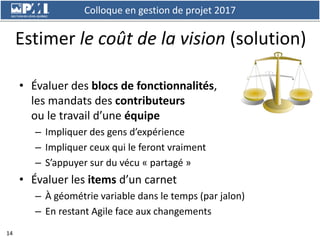Colloque en gestion de projet 2017
14
Estimer le coût de la vision (solution)
• Évaluer des blocs de fonctionnalités,
les ...