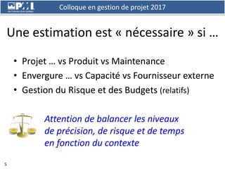 Colloque en gestion de projet 2017
5
Une estimation est « nécessaire » si …
• Projet … vs Produit vs Maintenance
• Envergu...