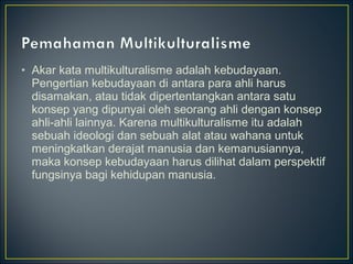 • Akar kata multikulturalisme adalah kebudayaan.
Pengertian kebudayaan di antara para ahli harus
disamakan, atau tidak dipertentangkan antara satu
konsep yang dipunyai oleh seorang ahli dengan konsep
ahli-ahli lainnya. Karena multikulturalisme itu adalah
sebuah ideologi dan sebuah alat atau wahana untuk
meningkatkan derajat manusia dan kemanusiannya,
maka konsep kebudayaan harus dilihat dalam perspektif
fungsinya bagi kehidupan manusia.
 