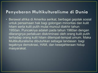 • Berawal afrika di Amerika serikat, berbagai gejolak sosial
untuk persamaan hak bagi golongan minoritas dan kulit
hitam serta kulit putih mulai muncul diakhir tahun
1950an. Puncaknya adalah pada tahun 1960an dengan
dilarangnya perlakuan diskriminasi oleh orang kulit putih
terhadap orang kulit hitam ditempat-tempat umum. Maka
Multikulturalisme dibutuhkan sebagai landasan bagi
tegaknya demokrasi, HAM, dan kesejahteraan hidup
masyarakat.
 
