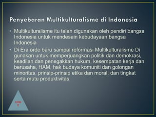 • Multikulturalisme itu telah digunakan oleh pendiri bangsa
Indonesia untuk mendesain kebudayaan bangsa
Indonesia
• Di Era orde baru sampai reformasi Multikulturalisme Di
gunakan untuk memperjuangkan politik dan demokrasi,
keadilan dan penegakkan hukum, kesempatan kerja dan
berusaha, HAM, hak budaya komuniti dan golongan
minoritas, prinsip-prinsip etika dan moral, dan tingkat
serta mutu produktivitas.
HOM
E
 
