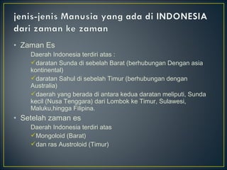 • Zaman Es
Daerah Indonesia terdiri atas :
daratan Sunda di sebelah Barat (berhubungan Dengan asia
kontinental)
daratan Sahul di sebelah Timur (berhubungan dengan
Australia)
daerah yang berada di antara kedua daratan meliputi, Sunda
kecil (Nusa Tenggara) dari Lombok ke Timur, Sulawesi,
Maluku,hingga Filipina.
• Setelah zaman es
Daerah Indonesia terdiri atas
Mongoloid (Barat)
dan ras Austroloid (Timur)
 