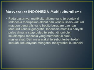 • Pada dasarnya, multikulturalisme yang terbentuk di
Indonesia merupakan akibat dari kondisi sosio-kultural
maupun geografis yang begitu beragam dan luas.
Menurut kondisi geografis, Indonesia memiliki banyak
pulau dimana stiap pulau tersebut dihuni oleh
sekelompok manusia yang membentuk suatu
masyarakat. Dari masyarakat tersebut terbentuklah
sebuah kebudayaan mengenai masyarakat itu sendiri.
 