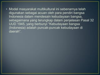 • Model masyarakat multikultural ini sebenarnya telah
digunakan sebagai acuan oleh para pendiri bangsa
Indonesia dalam mendesain kebudayaan bangsa,
sebagaimana yang terungkap dalam penjelasan Pasal 32
UUD 1945, yang berbunyi “Kebudayaan bangsa
(Indonesia) adalah puncak-puncak kebudayaan di
daerah”.
 