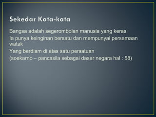Bangsa adalah segerombolan manusia yang keras
Ia punya keinginan bersatu dan mempunyai persamaan
watak
Yang berdiam di atas satu persatuan
(soekarno – pancasila sebagai dasar negara hal : 58)
 