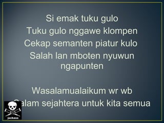 Si emak tuku gulo
Tuku gulo nggawe klompen
Cekap semanten piatur kulo
Salah lan mboten nyuwun
ngapunten
Wasalamualaikum wr wb
Salam sejahtera untuk kita semua
 