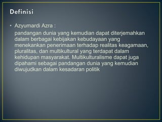 • Azyumardi Azra :
pandangan dunia yang kemudian dapat diterjemahkan
dalam berbagai kebijakan kebudayaan yang
menekankan penerimaan terhadap realitas keagamaan,
pluralitas, dan multikultural yang terdapat dalam
kehidupan masyarakat. Multikulturalisme dapat juga
dipahami sebagai pandangan dunia yang kemudian
diwujudkan dalam kesadaran politik
 