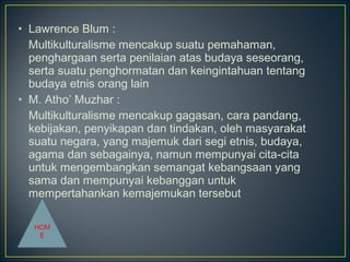 • Lawrence Blum :
Multikulturalisme mencakup suatu pemahaman,
penghargaan serta penilaian atas budaya seseorang,
serta suatu penghormatan dan keingintahuan tentang
budaya etnis orang lain
• M. Atho’ Muzhar :
Multikulturalisme mencakup gagasan, cara pandang,
kebijakan, penyikapan dan tindakan, oleh masyarakat
suatu negara, yang majemuk dari segi etnis, budaya,
agama dan sebagainya, namun mempunyai cita-cita
untuk mengembangkan semangat kebangsaan yang
sama dan mempunyai kebanggan untuk
mempertahankan kemajemukan tersebut
HOM
E
 