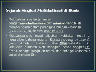Sejarah Singkat Multikultural di Dunia
• Multikulturalisme bertentangan
dengan monokulturalisme dan asimilasi yang telah
menjadi norma dalam paradigma bangsa – bangsa
(natio n-state ) sejak awal abad ke – 19
• Multikulturalisme mulai dijadikan kebijakan resmi di
negara ber bahasa inggris (Eng lish-spe aking co untrie s ),
yang dimulai di afrika tahun 1999. Kebijakan ini
kemudian diadopsi oleh sebagian besar anggota Uni
Eropa, sebagai kebijakan resmi, dan sebagai konsensus
sosial di antara Elit. 
 